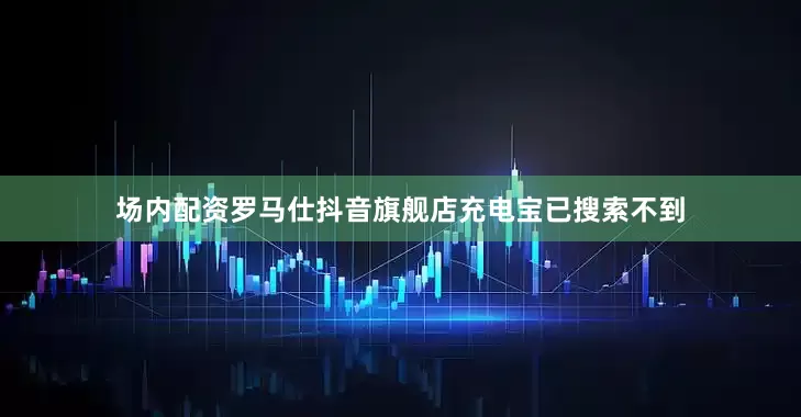 场内配资罗马仕抖音旗舰店充电宝已搜索不到