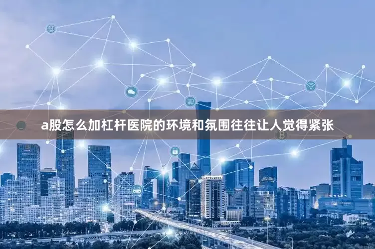 a股怎么加杠杆医院的环境和氛围往往让人觉得紧张