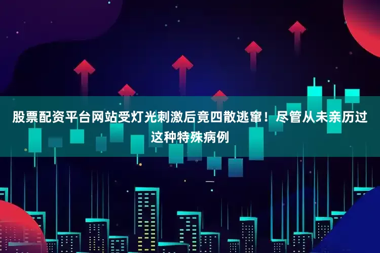 股票配资平台网站受灯光刺激后竟四散逃窜！尽管从未亲历过这种特殊病例