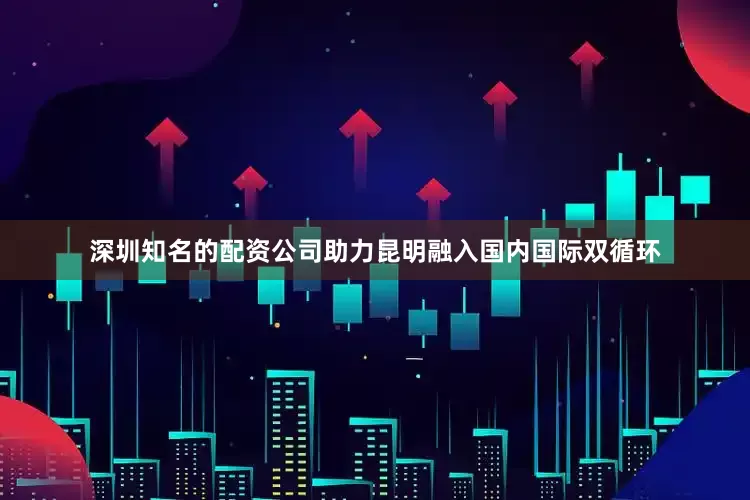深圳知名的配资公司助力昆明融入国内国际双循环