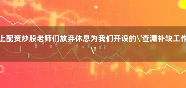 网上配资炒股老师们放弃休息为我们开设的'查漏补缺工作坊'