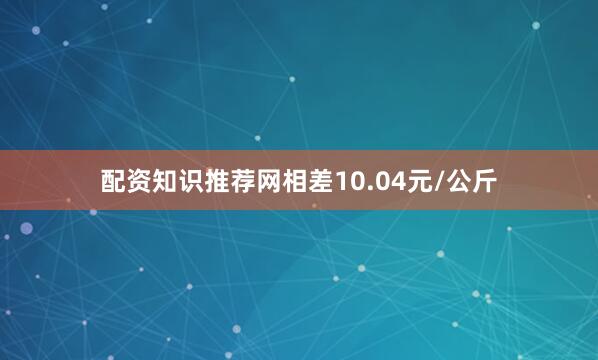 配资知识推荐网相差10.04元/公斤