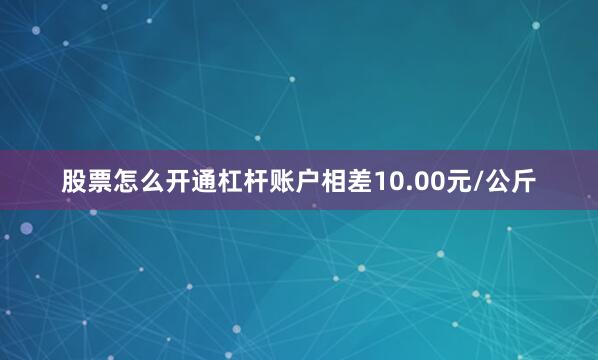 股票怎么开通杠杆账户相差10.00元/公斤
