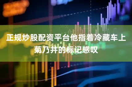 正规炒股配资平台他指着冷藏车上菊乃井的标记感叹