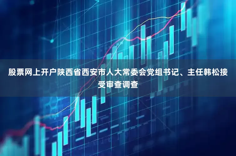 股票网上开户陕西省西安市人大常委会党组书记、主任韩松接受审查调查