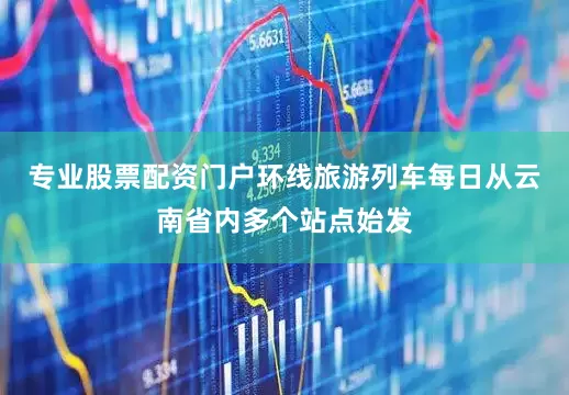 专业股票配资门户环线旅游列车每日从云南省内多个站点始发