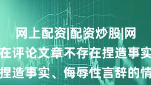网上配资|配资炒股|网上配资炒股在评论文章不存在捏造事实、侮辱性言辞的情况下